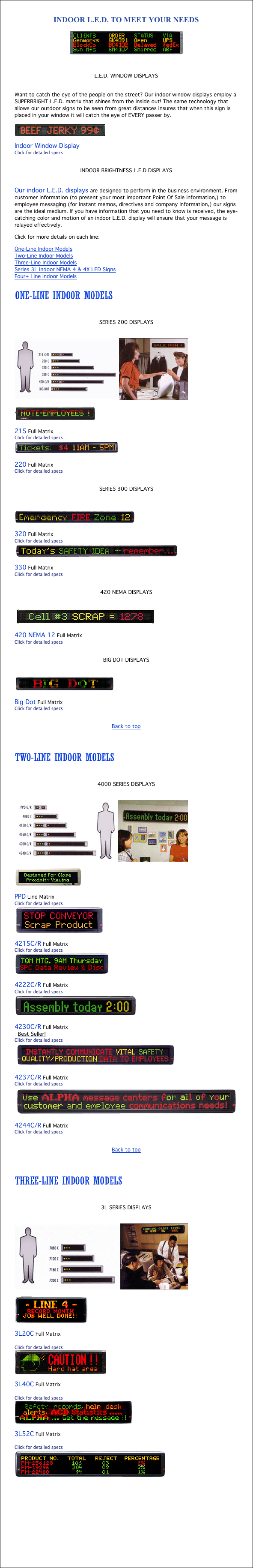 INDOOR L.E.D. TO MEET YOUR NEEDS
￼

L.E.D. WINDOW DISPLAYS

Want to catch the eye of the people on the street? Our indoor window displays employ a SUPERBRIGHT L.E.D. matrix that shines from the inside out! The same technology that allows our outdoor signs to be seen from great distances insures that when this sign is placed in your window it will catch the eye of EVERY passer by.
￼
Indoor Window Display
Click for detailed specs

INDOOR BRIGHTNESS L.E.D DISPLAYS

Our indoor L.E.D. displays are designed to perform in the business environment. From customer information (to present your most important Point Of Sale information,) to employee messaging (for instant memos, directives and company information,) our signs are the ideal medium. If you have information that you need to know is received, the eye-catching color and motion of an indoor L.E.D. display will ensure that your message is relayed effectively.
Click for more details on each line:
One-Line Indoor Models
Two-Line Indoor Models
Three-Line Indoor Models
Series 3L Indoor NEMA 4 & 4X LED Signs
Four+ Line Indoor Models

￼

SERIES 200 DISPLAYS

￼
￼
215 Full Matrix 
Click for detailed specs
￼
220 Full Matrix
Click for detailed specs

SERIES 300 DISPLAYS

￼
320 Full Matrix
Click for detailed specs
￼
330 Full Matrix
Click for detailed specs

420 NEMA DISPLAYS

￼
420 NEMA 12 Full Matrix
Click for detailed specs

BIG DOT DISPLAYS

￼
Big Dot Full Matrix
Click for detailed specs

Back to top


￼

4000 SERIES DISPLAYS

￼
￼
PPD Line Matrix
Click for detailed specs
￼
4215C/R Full Matrix
Click for detailed specs
￼
4222C/R Full Matrix
Click for detailed specs
￼
4230C/R Full Matrix
 Best Seller!
Click for detailed specs
￼
4237C/R Full Matrix
Click for detailed specs
￼
4244C/R Full Matrix
Click for detailed specs

Back to top


￼

3L SERIES DISPLAYS

￼
￼
3L20C Full Matrix

Click for detailed specs
￼
3L40C Full Matrix

Click for detailed specs
￼
3L52C Full Matrix

Click for detailed specs
￼
